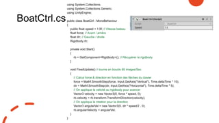 BoatCtrl.cs
using System.Collections;
using System.Collections.Generic;
using UnityEngine;
public class BoatCtrl : MonoBehaviour
{
public float speed = 1.5f; // Vitesse bateau
float force; // Avant / arrière
float dir; // Gauche / droite
Rigidbody rb;
private void Start()
{
rb = GetComponent<Rigidbody>(); // Récupérer le rigidbody
}
void FixedUpdate() // tourne en boucle 60 images/Sec
{
// Calcul force & direction en fonction des flèches du clavier
force = Mathf.SmoothStep(force, Input.GetAxis("Vertical"), Time.deltaTime * 10);
dir = Mathf.SmoothStep(dir, Input.GetAxis("Horizontal"), Time.deltaTime * 5);
// On applique la velicité au rigidbody pour avancer
Vector3 velocity = new Vector3(0, force * speed, 0);
rb.velocity = rb.transform.TransformDirection(velocity);
// On applique la rotation pour la direction
Vector3 angularVel = new Vector3(0, dir * speed/2 , 0);
rb.angularVelocity = angularVel;
}
}
 