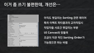 이거 좀 쓰기 불편한데, 개선은…
아직도 헷갈리는 Sorting 관련 레이어
특히 이펙트 파티클과의 교차작업시
작업자들 서로간 헷갈리는 부분
UI Canvas와 맞물려
조금더 직관 적인 Sorting Order가
가능했으면 하는 바램
 