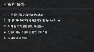 간략한 목차
1. 기존 유니티3D Sprite Packer
2. 유니티3D 2017에서 사용하게 된 SpriteAtlas
3. 이거 좀 쓰기 불편한데, 개선은…
4. 만들어지길 소원하는 통합UI시스템
5. 질의응답 및 토의
 