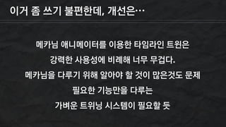 이거 좀 쓰기 불편한데, 개선은…
메카님 애니메이터를 이용한 타임라인 트윈은
강력한 사용성에 비례해 너무 무겁다.
메카님을 다루기 위해 알아야 할 것이 많은것도 문제
필요한 기능만을 다루는
가벼운 트위닝 시스템이 필요할 듯
 