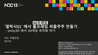 ‘갤럭시S1’ 에서 풀프레임 퍼즐주주 만들기
- Unity3D 에서 2D게임 최적화 하기
넥슨 마젤란팀
임석의
60프레임
발표일 : 2013-04-24
발표 장소 : COEX CONFERENCE HALL 3F 308호
...