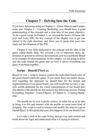 Vahé Karamian
207
Chapter 7 – Delving Into the Code
If you have following along in Chapter 3 – Game Objects and Compo-
nents and Chapter 6 – Creating Battleship, you should have a good
understanding of the concepts and a clear idea of our game objective.
To do a quick recap, in Chapter 3, we covered the basics of Game Ob-
jects and Unity IDE, the key concept of the chapter was to get you
started in the right direction, and allow you to jump start your own
study and development of the IDE.
Chapter 6 was fully dedicated to the concept and the idea of the
game called Battle Ship. We covered a lot of important ideas, ap-
proaches in general to software development, and we used Battle Board
as an example for demonstration. In this chapter, we are going to delve
into the code behind the game and see how it drives everything and
glues everything together.
Script – BoardUIVer1.cs
Board UI Ver 1 script is used to control the individual board units of
the given board within the game. If you recall from our earlier discus-
sion regarding the approach we should take for the design and
implementation of our game board, you will recall that we have a spe-
cific prefab dedicated for the visual representation of our board unit.
The details of the prefab are discussed in the following section, Putting
Everything Together - Game Objects, in Chapter 6 – Creating Battle-
ship.
The prefab on its own is pretty useless. In order for us to be able
to bring it to life and interact with the prefab we need some kind of
scripting. The script is used to interact and modify the state of a given
GameObject. In this particular case, this happens to be our Board Unit.
Let’s take a look at the code listing, and go over each section and
break down the logic and understand what it is trying to achieve.
 