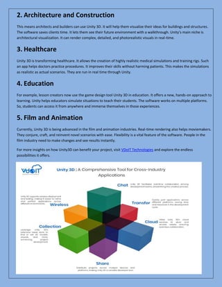 2. Architecture and Construction
This means architects and builders can use Unity 3D. It will help them visualize their ideas for buildings and structures.
The software saves clients time. It lets them see their future environment with a walkthrough. Unity’s main niche is
architectural visualization. It can render complex, detailed, and photorealistic visuals in real-time.
3. Healthcare
Unity 3D is transforming healthcare. It allows the creation of highly realistic medical simulations and training rigs. Such
an app helps doctors practice procedures. It improves their skills without harming patients. This makes the simulations
as realistic as actual scenarios. They are run in real time through Unity.
4. Education
For example, lesson creators now use the game design tool Unity 3D in education. It offers a new, hands-on approach to
learning. Unity helps educators simulate situations to teach their students. The software works on multiple platforms.
So, students can access it from anywhere and immerse themselves in those experiences.
5. Film and Animation
Currently, Unity 3D is being advanced in the film and animation industries. Real-time rendering also helps moviemakers.
They conjure, craft, and reinvent novel scenarios with ease. Flexibility is a vital feature of the software. People in the
film industry need to make changes and see results instantly.
For more insights on how Unity3D can benefit your project, visit VDoIT Technologies and explore the endless
possibilities it offers.
 