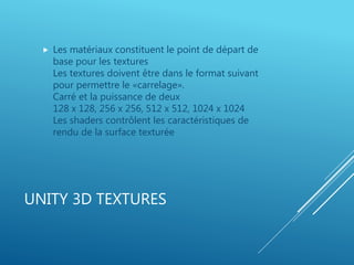 UNITY 3D TEXTURES
 Les matériaux constituent le point de départ de
base pour les textures
Les textures doivent être dans le format suivant
pour permettre le «carrelage».
Carré et la puissance de deux
128 x 128, 256 x 256, 512 x 512, 1024 x 1024
Les shaders contrôlent les caractéristiques de
rendu de la surface texturée
 