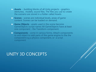 UNITY 3D CONCEPTS
 Assets - building blocks of all Unity projects - graphics
(textures), models, sound files. The files you use to create
the scenario are stored in a folder called Assets
 Scenes - scenes are individual levels, areas of game
content. Scenes can be loaded on demand.
 Game Objects - assets used in the scene become
GameObjects (script name) All GameObjects have at least
one component - the Transform component.
 Components - come in various forms. Attach components
to and object to add parts of the game engine to the the
component e.g a physics component, or a script
component
 
