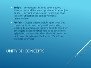 UNITY 3D CONCEPTS
 Scripts - composants utilisés pour ajouter,
étendre ou modifier le comportement des objets
de jeu. Unity utilise une classe Behaviour pour
faciliter l'utilisation de comportements
personnalisés.
 Prefabs - Objets de jeu préfabriqués avec des
composants et une configuration associés
stockés. Les préréglages permettent de réutiliser
des objets de jeu fonctionnels dans des scènes
(générées) ou importés dans d'autres projets en
tant qu'actifs externes. 'Le Player FPS' est un
exemple de Prefab
 