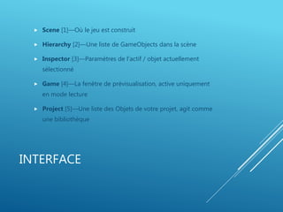 INTERFACE
 Scene [1]—Où le jeu est construit
 Hierarchy [2]—Une liste de GameObjects dans la scène
 Inspector [3]—Paramètres de l'actif / objet actuellement
sélectionné
 Game [4]—La fenêtre de prévisualisation, active uniquement
en mode lecture
 Project [5]—Une liste des Objets de votre projet, agit comme
une bibliothèque
 