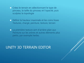 UNITY 3D TERRAIN EDITOR
 Créez le terrain en sélectionnant le type de
pinceau, la taille du pinceau et l'opacité, puis
sculptez la topologie
 Définir la hauteur maximale et les coins lisses
Textures, chargé, peinture, texture, terrain
 La première texture sert d'arrière-plan aux
Peinture sur les arbres et autres éléments plus
petits, par exemple herbe.
 
