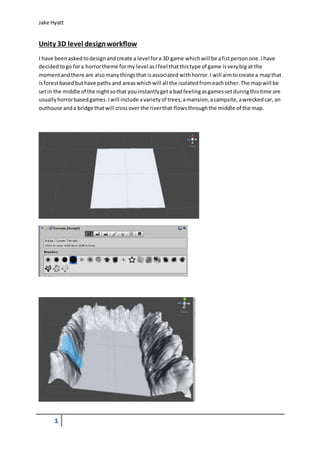 Jake Hyatt 
Unity 3D level design workflow 
I have been asked to design and create a level for a 3D game which will be a fist person one. I have 
decided to go for a horror theme for my level as I feel that this type of game is very big at the 
moment and there are also many things that is associated with horror. I will aim to create a map that 
is forest based but have paths and areas which will all the isolated from each other. The map will be 
set in the middle of the night so that you instantly get a bad feeling as games set during this time are 
usually horror based games. I will include a variety of trees, a mansion, a campsite, a wrecked car, an 
outhouse and a bridge that will cross over the river that flows through the middle of the map. 
1 
 