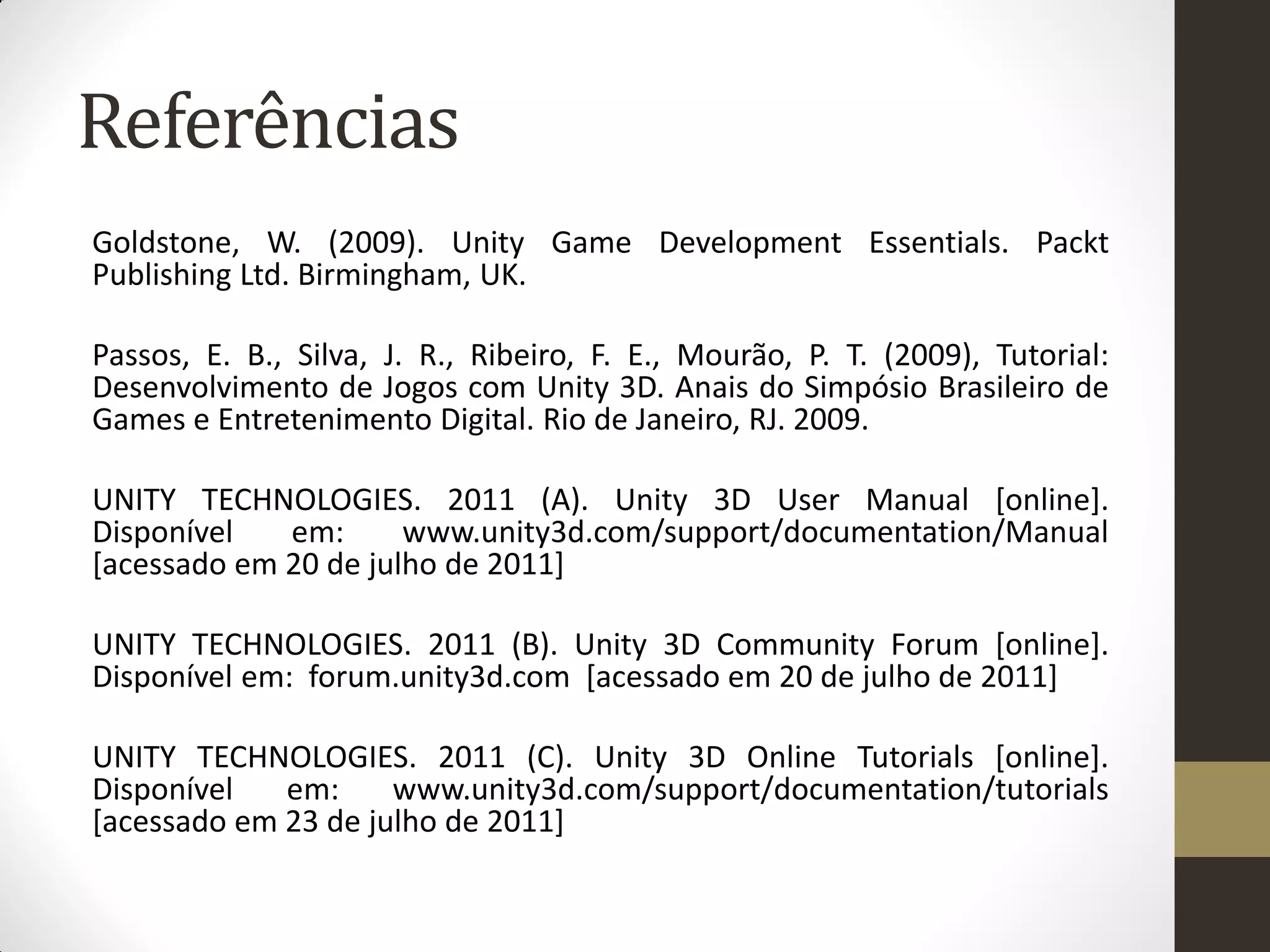 Referências
Goldstone, W. (2009). Unity Game Development Essentials. Packt
Publishing Ltd. Birmingham, UK.

Passos, E. B., Silva, J. R., Ribeiro, F. E., Mourão, P. T. (2009), Tutorial:
Desenvolvimento de Jogos com Unity 3D. Anais do Simpósio Brasileiro de
Games e Entretenimento Digital. Rio de Janeiro, RJ. 2009.

UNITY TECHNOLOGIES. 2011 (A). Unity 3D User Manual [online].
Disponível   em:      www.unity3d.com/support/documentation/Manual
[acessado em 20 de julho de 2011]

UNITY TECHNOLOGIES. 2011 (B). Unity 3D Community Forum [online].
Disponível em: forum.unity3d.com [acessado em 20 de julho de 2011]

UNITY TECHNOLOGIES. 2011 (C). Unity 3D Online Tutorials [online].
Disponível   em:     www.unity3d.com/support/documentation/tutorials
[acessado em 23 de julho de 2011]
 