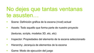 No dejes que tantas ventanas
te asusten…
   Scene: Definición gráfica de la escena (nivel) actual

   Assets: Todo aquello que forma parte de nuestro proyecto

    (texturas, scripts, modelos 3D, etc, etc)

   Inspector: Propiedades del elemento de la escena seleccionado

   Hierarchy: Jerarquía de elementos de la escena

   Game: Modo de ejecución del juego
 