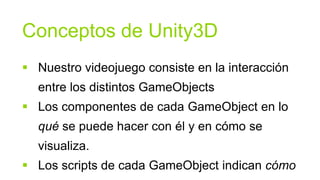 Conceptos de Unity3D
 Nuestro videojuego consiste en la interacción
  entre los distintos GameObjects
 Los componentes de cada GameObject en lo
  qué se puede hacer con él y en cómo se
  visualiza.
 Los scripts de cada GameObject indican cómo
 