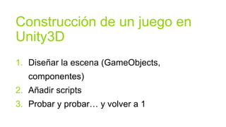 Construcción de un juego en
Unity3D
1. Diseñar la escena (GameObjects,
   componentes)
2. Añadir scripts
3. Probar y probar… y volver a 1
 