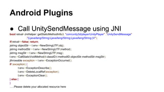 Android Plugins
● Call UnitySendMessage using JNI
bool retval=JniHelper::getStaticMethodInfo(t, "com/unity3d/player/UnityPlayer" ,"UnitySendMessage"
,"(Ljava/lang/String;Ljava/lang/String;Ljava/lang/String;)V");
if(retval==false) return;
jstring objectStr = t.env->NewStringUTF(obj);
jstring methodStr = t.env->NewStringUTF(method);
jstring msgStr = t.env->NewStringUTF(msg);
t.env->CallStaticVoidMethod(t.classID,t.methodID,objectStr,methodStr,msgStr);
jthrowable exception = t.env->ExceptionOccurred();
if (exception) {
t.env->ExceptionDescribe();
t.env->DeleteLocalRef(exception);
t.env->ExceptionClear();
} else {
}
…..Please delete your allocated resource here

 
