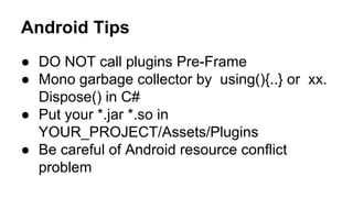 Android Tips
● DO NOT call plugins Pre-Frame
● Mono garbage collector by using(){..} or xx.
Dispose() in C#
● Put your *.jar *.so in
YOUR_PROJECT/Assets/Plugins
● Be careful of Android resource conflict
problem

 