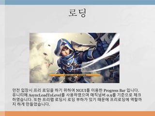 로딩
던전 입장시 프리 로딩을 하기 위하여 NGUI를 이용한 Progress Bar 입니다.
유니티에 AsyncLoadToLevel를 사용하였으며 매직넘버 0.9를 기준으로 체크
하였습니다. 또한 프리팹 로딩시 로딩 부하가 있기 때문에 프리로딩에 역할까
지 하게 만들었습니다.
 