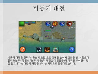 비동기 대전
비동기 대전은 전략 뷰(돋보기 모양)으로 화면을 높여서 상황을 볼 수 있으며
몰려오는 적(적 몬스터), 적 영웅(적 대전상대 영웅들)과 타워를 부쉬면서 점
점 밀고나가 상대방에 거점을 부시는 기획으로 만들어졌습니다.
 