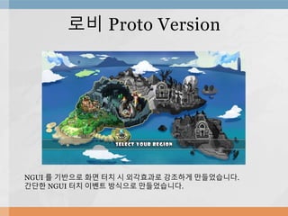 로비 Proto Version
NGUI 를 기반으로 화면 터치 시 외각효과로 강조하게 만들었습니다.
간단한 NGUI 터치 이벤트 방식으로 만들었습니다.
 