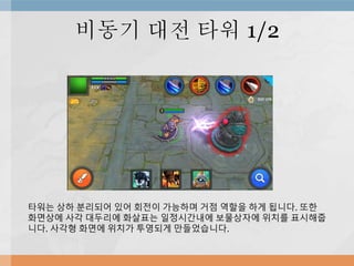비동기 대전 타워 1/2
타워는 상하 분리되어 있어 회전이 가능하며 거점 역할을 하게 됩니다. 또한
화면상에 사각 대두리에 화살표는 일정시간내에 보물상자에 위치를 표시해줍
니다. 사각형 화면에 위치가 투영되게 만들었습니다.
 