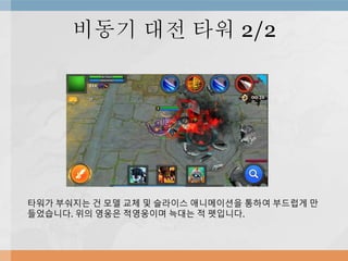 비동기 대전 타워 2/2
타워가 부숴지는 건 모델 교체 및 슬라이스 애니메이션을 통하여 부드럽게 만
들었습니다. 위의 영웅은 적영웅이며 늑대는 적 펫입니다.
 