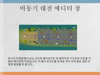 비동기 대전 에디터 창
유니티 작업창에서 보는 간단한 웨이포인트 및 범위이며 기즈모와 라인을 이
용한 에디터에 작업입니다. 저 웨이 포인트를 토대로 적이 오며 붉은 원은 타
워에 범위를 뜻 합니다..
 