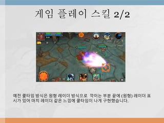 게임 플레이 스킬 2/2
예전 쿨타임 방식은 원형 레이더 방식으로 깍이는 부분 끝에 (원형) 레이더 표
시가 있어 마치 레이더 같은 느낌에 쿨타임이 나게 구현했습니다.
 