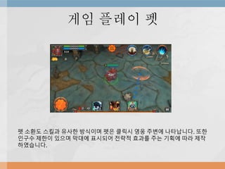 게임 플레이 펫
펫 소환도 스킬과 유사한 방식이며 펫은 클릭시 영웅 주변에 나타납니다. 또한
인구수 제한이 있으며 막대에 표시되어 전략적 효과를 주는 기획에 따라 제작
하였습니다.
 