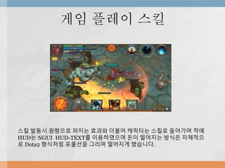 게임 플레이 스킬
스킬 발동시 원형으로 퍼지는 효과와 더불어 캐릭터는 스킬로 들어가며 적에
HUD는 NGUI HUD-TEXT를 이용하였으며 돈이 떨어지는 방식은 자체적으
로 Dota2 형식처럼 포물선을 그리며 떨어지게 했습니다.
 