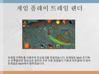 게임 플레이 트레일 랜더
트레일 이펙트를 이용하여 잔상효과를 만들었습니다. 트레일은 R&D 초기에
는 만족할만한 컴포넌트 였지만 추후 다른 방법들이 기획과 비주얼에 더 맞아
트레일은 R&D에서 멈추었습니다.
 