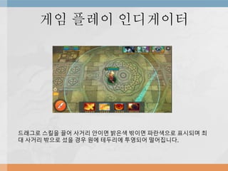 게임 플레이 인디게이터
드래그로 스킬을 끌어 사거리 안이면 밝은색 밖이면 파란색으로 표시되며 최
대 사거리 밖으로 섰을 경우 원에 테두리에 투영되어 떨어집니다.
 