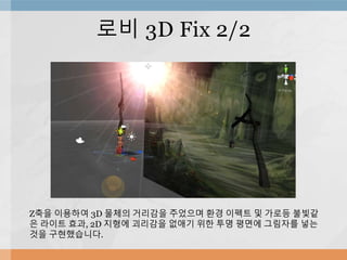 로비 3D Fix 2/2
Z축을 이용하여 3D 물체의 거리감을 주었으며 환경 이펙트 및 가로등 불빛같
은 라이트 효과, 2D 지형에 괴리감을 없애기 위한 투명 평면에 그림자를 넣는
것을 구현했습니다.
 