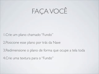 FAÇA VOCÊ


1.Crie um plano chamado “Fundo”

2.Posicione esse plano por trás da Nave

3.Redimensione o plano de forma que ocupe a tela toda

4.Crie uma textura para o “Fundo”
 
