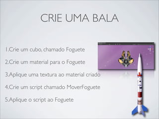CRIE UMA BALA

1.Crie um cubo, chamado Foguete

2.Crie um material para o Foguete

3.Aplique uma textura ao material criado

4.Crie um script chamado MoverFoguete

5.Aplique o script ao Foguete
 