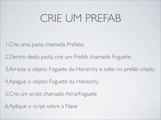 CRIE UM PREFAB

1.Crie uma pasta chamada Prefabs;

2.Dentro desta pasta, crie um Prefab chamado Foguete;

3.Arraste o objeto Foguete da Hierarchy e solte no prefab criado;

4.Apague o objeto Foguete da Hierarchy;

5.Crie um script chamado AtirarFoguete

6.Aplique o script sobre a Nave
 