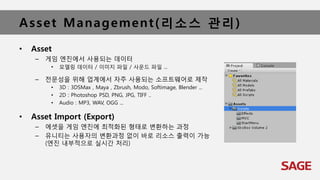 Asset Management(리소스 관리)
• Asset
– 게임 엔진에서 사용되는 데이터
• 모델링 데이터 / 이미지 파일 / 사운드 파일 ...
– 전문성을 위해 업계에서 자주 사용되는 소프트웨어로 제작
• 3D : 3DSMax , Maya , Zbrush, Modo, Softimage, Blender ...
• 2D : Photoshop PSD, PNG, JPG, TIFF ..
• Audio : MP3, WAV, OGG ...
• Asset Import (Export)
– 에셋을 게임 엔진에 최적화된 형태로 변환하는 과정
– 유니티는 사용자의 변환과정 없이 바로 리소스 출력이 가능
(엔진 내부적으로 실시간 처리)
 