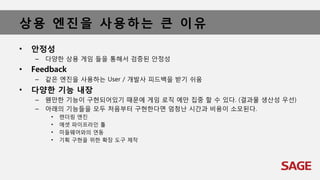 상용 엔진을 사용하는 큰 이유
• 안정성
– 다양한 상용 게임 들을 통해서 검증된 안정성
• Feedback
– 같은 엔진을 사용하는 User / 개발사 피드백을 받기 쉬움
• 다양한 기능 내장
– 웬만한 기능이 구현되어있기 때문에 게임 로직 에만 집중 할 수 있다. (결과물 생산성 우선)
– 아래의 기능들을 모두 처음부터 구현한다면 엄청난 시간과 비용이 소모된다.
• 렌더링 엔진
• 에셋 파이프라인 툴
• 미들웨어와의 연동
• 기획 구현을 위한 확장 도구 제작
 