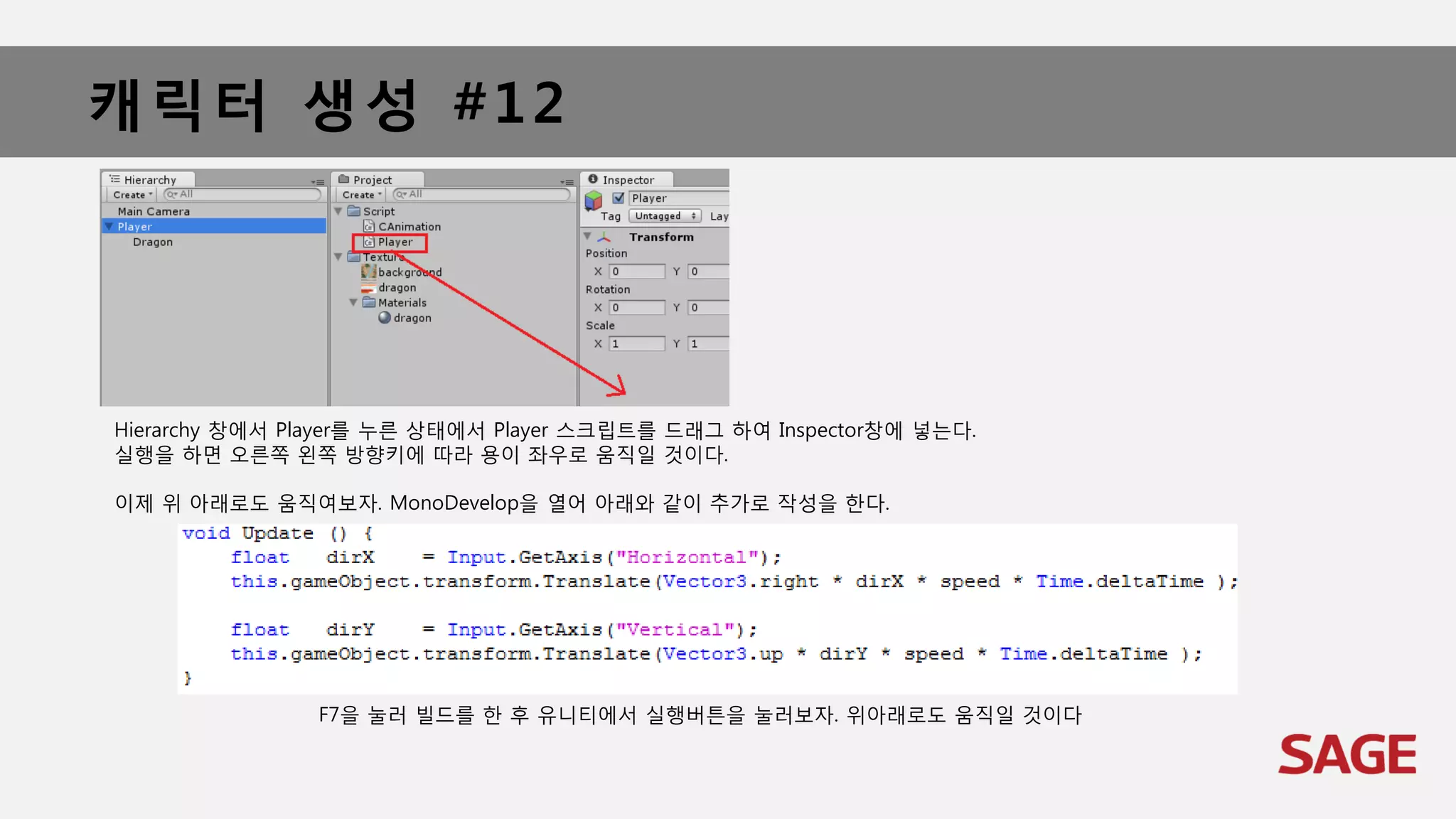 캐릭터 생성 #12
Hierarchy 창에서 Player를 누른 상태에서 Player 스크립트를 드래그 하여 Inspector창에 넣는다.
실행을 하면 오른쪽 왼쪽 방향키에 따라 용이 좌우로 움직일 것이다.
이제 위 아래로도 움직여보자. MonoDevelop을 열어 아래와 같이 추가로 작성을 한다.
F7을 눌러 빌드를 한 후 유니티에서 실행버튼을 눌러보자. 위아래로도 움직일 것이다
 
