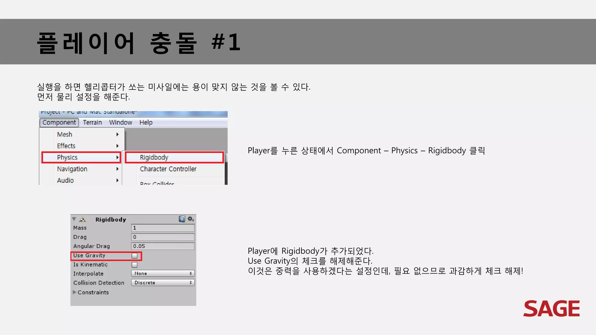 플레이어 충돌 #1
실행을 하면 헬리콥터가 쏘는 미사일에는 용이 맞지 않는 것을 볼 수 있다.
먼저 물리 설정을 해준다.
Player를 누른 상태에서 Component – Physics – Rigidbody 클릭
Player에 Rigidbody가 추가되었다.
Use Gravity의 체크를 해제해준다.
이것은 중력을 사용하겠다는 설정인데, 필요 없으므로 과감하게 체크 해제!
 