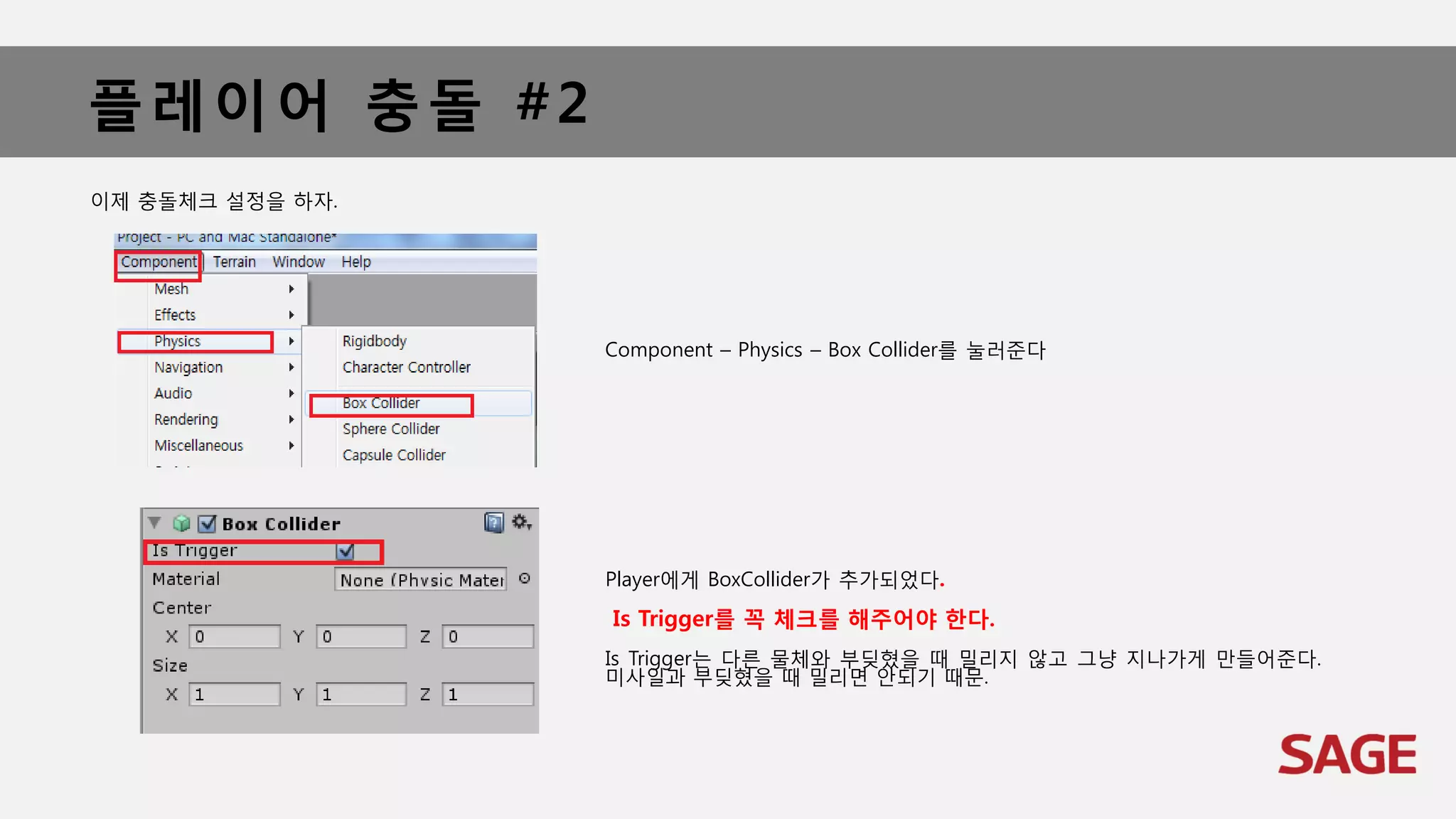 플레이어 충돌 #2
이제 충돌체크 설정을 하자.
Component – Physics – Box Collider를 눌러준다
Player에게 BoxCollider가 추가되었다.
Is Trigger를 꼭 체크를 해주어야 한다.
Is Trigger는 다른 물체와 부딪혔을 때 밀리지 않고 그냥 지나가게 만들어준다.
미사일과 부딪혔을 때 밀리면 안되기 때문.
 