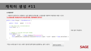 캐릭터 생성 #11
스크립트란?
- 사용자가 움직이거나 변형하고 싶은 물체(오브젝트)를 스크립트를 이용하여 마음대로 바꿀 수 있다.
*스크립트를 작성할 때 꼭 대소문자를 구분해줘야 한다!!!
이와 같이 작성한다.
F7을 누르면 빌드가 되고 오류가 없다면 왼쪽 밑에 성공했다는 글이 나온다.
 