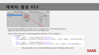캐릭터 생성 #12
Hierarchy 창에서 Player를 누른 상태에서 Player 스크립트를 드래그 하여 Inspector창에 넣는다.
실행을 하면 오른쪽 왼쪽 방향키에 따라 용이 좌우로 움직일 것이다.
이제 위 아래로도 움직여보자. MonoDevelop을 열어 아래와 같이 추가로 작성을 한다.
F7을 눌러 빌드를 한 후 유니티에서 실행버튼을 눌러보자. 위아래로도 움직일 것이다
 