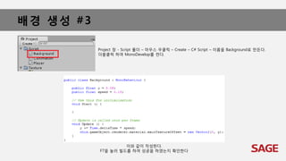 배경 생성 #3
Project 창 - Script 폴더 – 마우스 우클릭 – Create – C# Script – 이름을 Background로 만든다.
더블클릭 하여 MonoDevelop를 켠다.
이와 같이 작성한다.
F7을 눌러 빌드를 하여 성공을 하였는지 확인한다
 