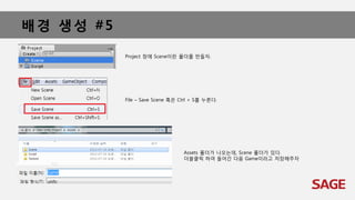 배경 생성 #5
Project 창에 Scene이란 폴더를 만들자.
File – Save Scene 혹은 Ctrl + S를 누른다.
Assets 폴더가 나오는데, Scene 폴더가 있다.
더블클릭 하여 들어간 다음 Game이라고 저장해주자
 