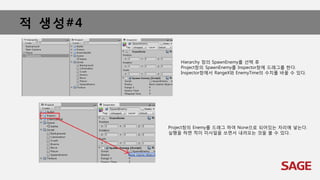 적 생성#4
Hierarchy 창의 SpawnEnemy를 선택 후
Project창의 SpawnEnemy를 Inspector창에 드래그를 한다.
Inspector창에서 RangeX와 EnemyTime의 수치를 바꿀 수 있다.
Project창의 Enemy를 드래그 하여 None으로 되어있는 자리에 넣는다.
실행을 하면 적이 미사일을 쏘면서 내려오는 것을 볼 수 있다.
 
