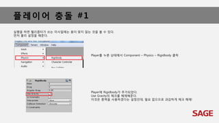 플레이어 충돌 #1
실행을 하면 헬리콥터가 쏘는 미사일에는 용이 맞지 않는 것을 볼 수 있다.
먼저 물리 설정을 해준다.
Player를 누른 상태에서 Component – Physics – Rigidbody 클릭
Player에 Rigidbody가 추가되었다.
Use Gravity의 체크를 해제해준다.
이것은 중력을 사용하겠다는 설정인데, 필요 없으므로 과감하게 체크 해제!
 