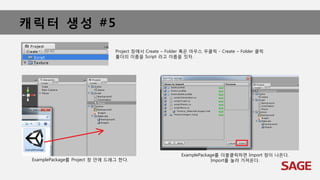 캐릭터 생성 #5
ExamplePackage를 Project 창 안에 드래그 한다.
Project 창에서 Create – Folder 혹은 마우스 우클릭 - Create – Folder 클릭
폴더의 이름을 Script 라고 이름을 짓자.
ExamplePackage를 더블클릭하면 Import 창이 나온다.
Import를 눌러 가져온다.
 