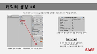 캐릭터 생성 #6
Plane을 누른 상태에서 CAnimation을 드래그 하여 넣는다.
Project 창의 ExamplePackage파일은 선택한 상태에서 키보드의 Delete 키를 눌러 지운다.
스크립트가 (컴포넌트로 추가된 것이) 보일 것이다.
맨 위에 재생 버튼을 눌러 실행해본다.
아무것도 안나올 것이다.
재생버튼을 다시 눌러 재생을 풀어준다.
 