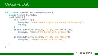 public class ExampleClass : MonoBehaviour {
public Texture btnTexture;
void OnGUI() {
if (!btnTexture) {
Debug.LogError("Please assign a texture on the inspector");
return;
}
if (GUI.Button(new Rect(10, 10, 50, 50), btnTexture))
Debug.Log("Clicked the button with an image");
if (GUI.Button(new Rect(10, 70, 50, 30), "Click"))
Debug.Log("Clicked the button with text");
}
}
OnGui vs UGUI
 