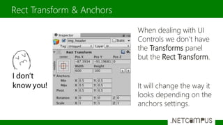 When dealing with UI
Controls we don’t have
the Transforms panel
but the Rect Transform.
It will change the way it
looks depending on the
anchors settings.
Rect Transform & Anchors
 