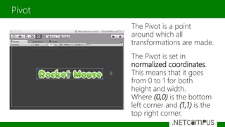 The Pivot is a point
around which all
transformations are made.
The Pivot is set in
normalized coordinates.
This means that it goes
from 0 to 1 for both
height and width.
Where (0,0) is the bottom
left corner and (1,1) is the
top right corner.
Pivot
 
